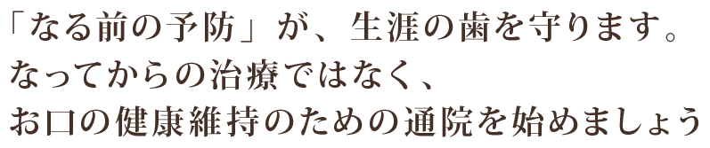 「なる前の予防」が、生涯の歯を守ります。なってからの治療ではなく、 お口の健康維持のための通院を始めましょう