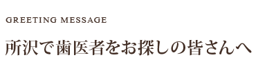 GREETING MESSAGE 所沢で歯医者をお探しの皆さんへ